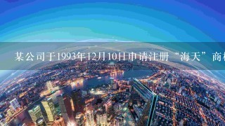 某公司于1993年12月10日申请注册“海天”商标， 1994年3月20日该商标被核准注册。根据商标法的规定...