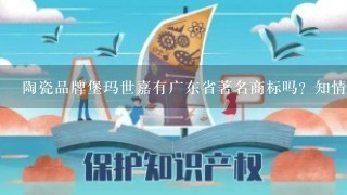 陶瓷品牌堡玛世嘉有广东省著名商标吗？知情人透露1下