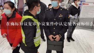 在商标异议复审争议案件中认定驰名商标什么意思