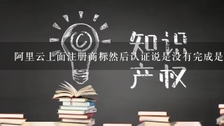 阿里云上面注册商标然后认证说是没有完成是什么意思？