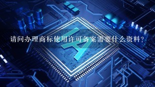 请问办理商标使用许可备案需要什么资料？