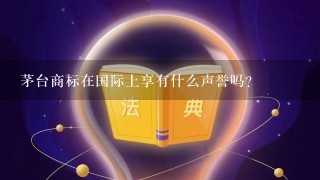 茅台商标在国际上享有什么声誉吗？