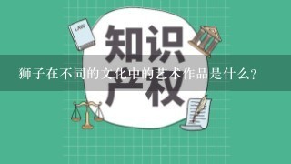 狮子在不同的文化中的艺术作品是什么?